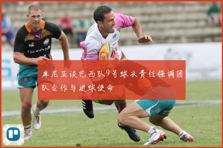 库尼亚谈巴西队9号球衣责任强调团队合作与进球使命